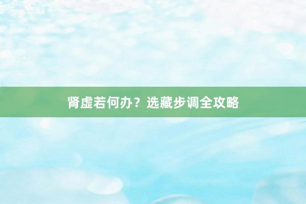 肾虚若何办？选藏步调全攻略